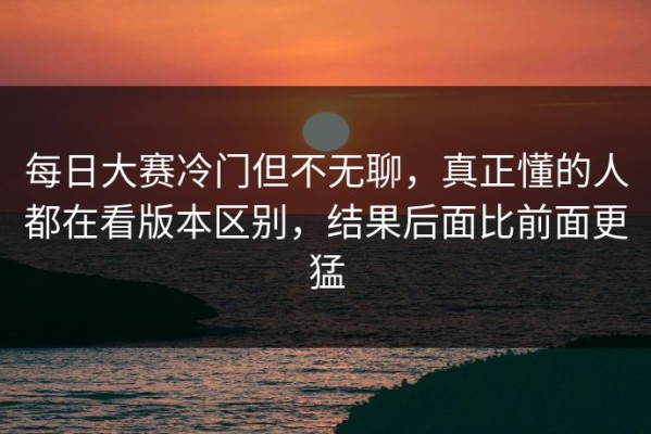 每日大赛冷门但不无聊，真正懂的人都在看版本区别，结果后面比前面更猛