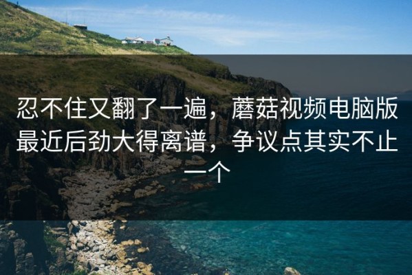 忍不住又翻了一遍，蘑菇视频电脑版最近后劲大得离谱，争议点其实不止一个