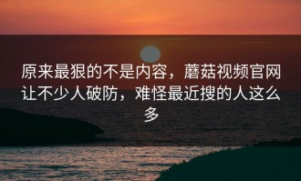 原来最狠的不是内容，蘑菇视频官网让不少人破防，难怪最近搜的人这么多
