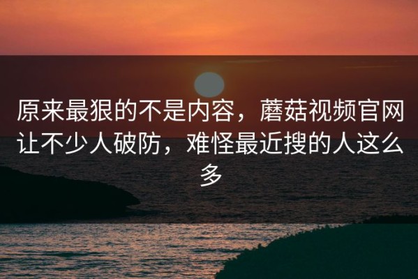 原来最狠的不是内容，蘑菇视频官网让不少人破防，难怪最近搜的人这么多