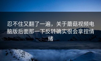 忍不住又翻了一遍，关于蘑菇视频电脑版后面那一下反转确实很会拿捏情绪