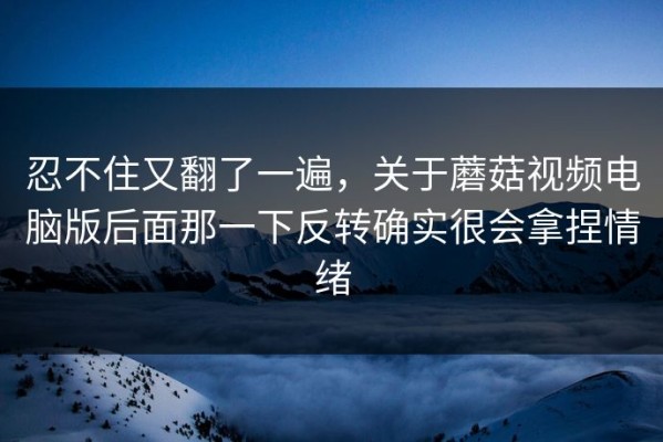 忍不住又翻了一遍，关于蘑菇视频电脑版后面那一下反转确实很会拿捏情绪