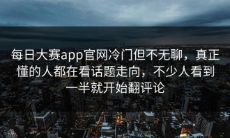 每日大赛app官网冷门但不无聊，真正懂的人都在看话题走向，不少人看到一半就开始翻评论