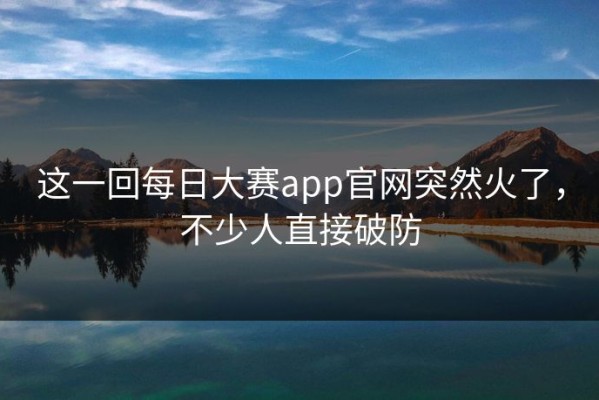 这一回每日大赛app官网突然火了，不少人直接破防
