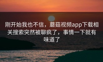 刚开始我也不信，蘑菇视频app下载相关搜索突然被聊疯了，事情一下就有味道了
