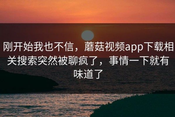 刚开始我也不信，蘑菇视频app下载相关搜索突然被聊疯了，事情一下就有味道了