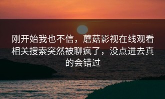 刚开始我也不信，蘑菇影视在线观看相关搜索突然被聊疯了，没点进去真的会错过