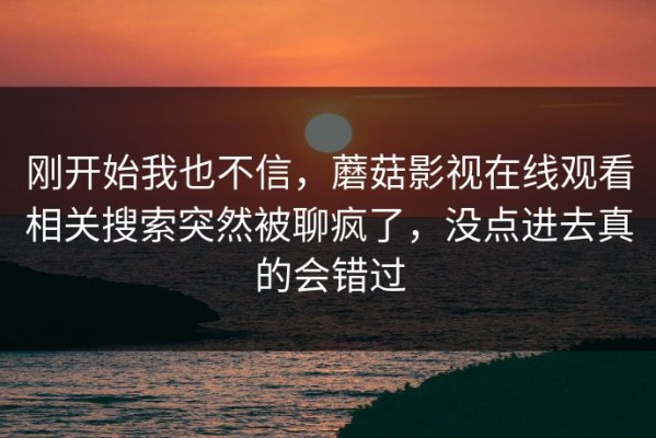 刚开始我也不信，蘑菇影视在线观看相关搜索突然被聊疯了，没点进去真的会错过