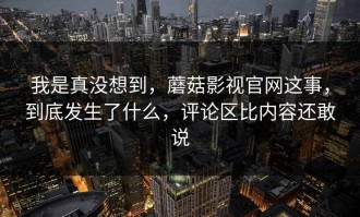 我是真没想到，蘑菇影视官网这事，到底发生了什么，评论区比内容还敢说