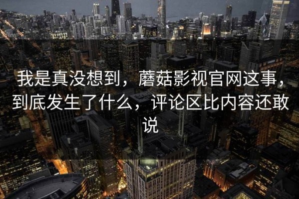 我是真没想到，蘑菇影视官网这事，到底发生了什么，评论区比内容还敢说