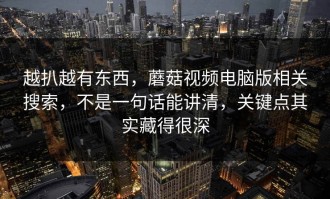 越扒越有东西，蘑菇视频电脑版相关搜索，不是一句话能讲清，关键点其实藏得很深