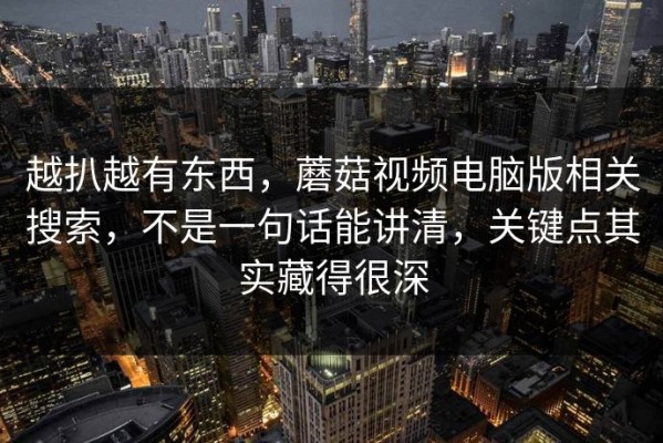 越扒越有东西，蘑菇视频电脑版相关搜索，不是一句话能讲清，关键点其实藏得很深