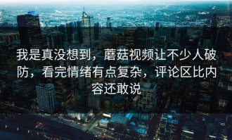 我是真没想到，蘑菇视频让不少人破防，看完情绪有点复杂，评论区比内容还敢说