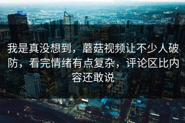 我是真没想到，蘑菇视频让不少人破防，看完情绪有点复杂，评论区比内容还敢说