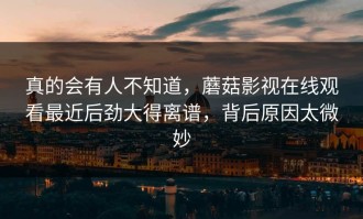 真的会有人不知道，蘑菇影视在线观看最近后劲大得离谱，背后原因太微妙