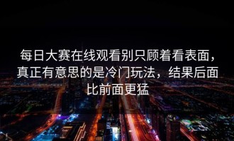 每日大赛在线观看别只顾着看表面，真正有意思的是冷门玩法，结果后面比前面更猛