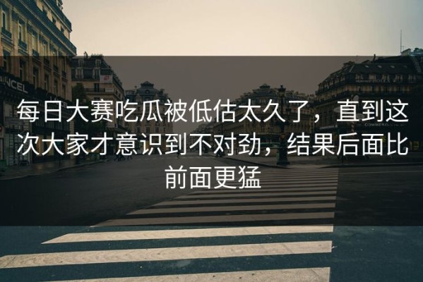 每日大赛吃瓜被低估太久了，直到这次大家才意识到不对劲，结果后面比前面更猛