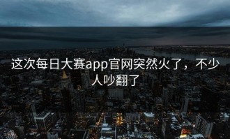 这次每日大赛app官网突然火了，不少人吵翻了