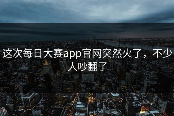 这次每日大赛app官网突然火了，不少人吵翻了