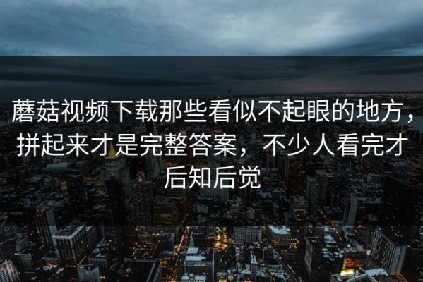 蘑菇视频下载那些看似不起眼的地方，拼起来才是完整答案，不少人看完才后知后觉