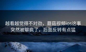 越看越觉得不对劲，蘑菇视频ios这事突然被聊疯了，后面反转有点猛