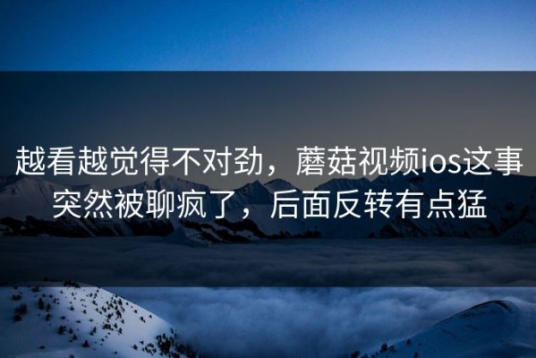 越看越觉得不对劲，蘑菇视频ios这事突然被聊疯了，后面反转有点猛