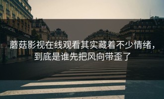 蘑菇影视在线观看其实藏着不少情绪，到底是谁先把风向带歪了