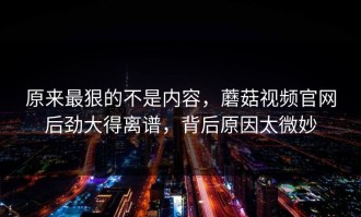 原来最狠的不是内容，蘑菇视频官网后劲大得离谱，背后原因太微妙
