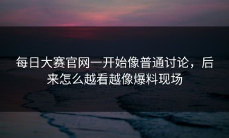 每日大赛官网一开始像普通讨论，后来怎么越看越像爆料现场