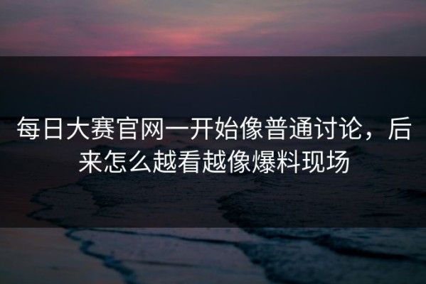 每日大赛官网一开始像普通讨论，后来怎么越看越像爆料现场