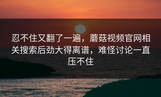 忍不住又翻了一遍，蘑菇视频官网相关搜索后劲大得离谱，难怪讨论一直压不住