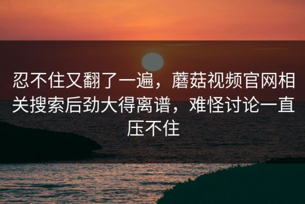 忍不住又翻了一遍，蘑菇视频官网相关搜索后劲大得离谱，难怪讨论一直压不住