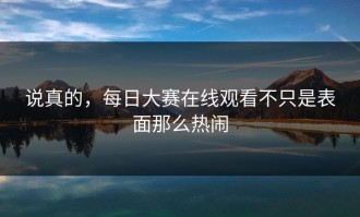 说真的，每日大赛在线观看不只是表面那么热闹