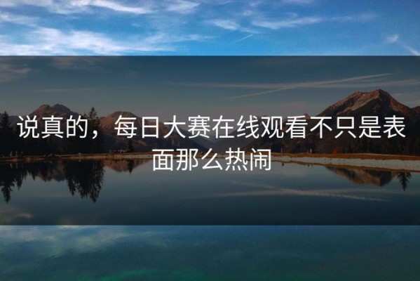 说真的，每日大赛在线观看不只是表面那么热闹