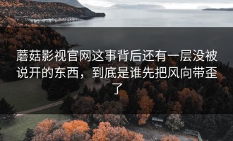 蘑菇影视官网这事背后还有一层没被说开的东西，到底是谁先把风向带歪了