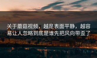 关于蘑菇视频，越是表面平静，越容易让人忽略到底是谁先把风向带歪了