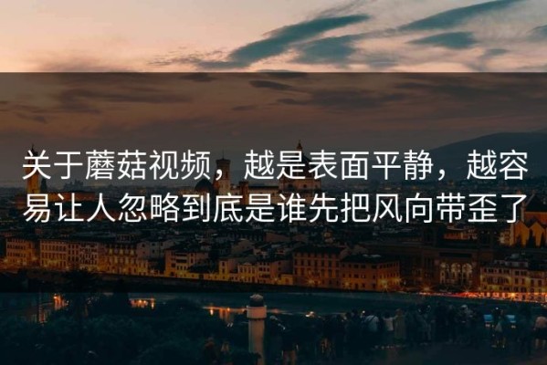 关于蘑菇视频，越是表面平静，越容易让人忽略到底是谁先把风向带歪了