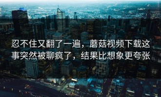 忍不住又翻了一遍，蘑菇视频下载这事突然被聊疯了，结果比想象更夸张