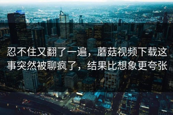 忍不住又翻了一遍，蘑菇视频下载这事突然被聊疯了，结果比想象更夸张