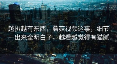 越扒越有东西，蘑菇视频这事，细节一出来全明白了，越看越觉得有猫腻