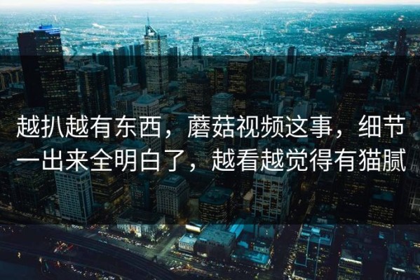 越扒越有东西，蘑菇视频这事，细节一出来全明白了，越看越觉得有猫腻