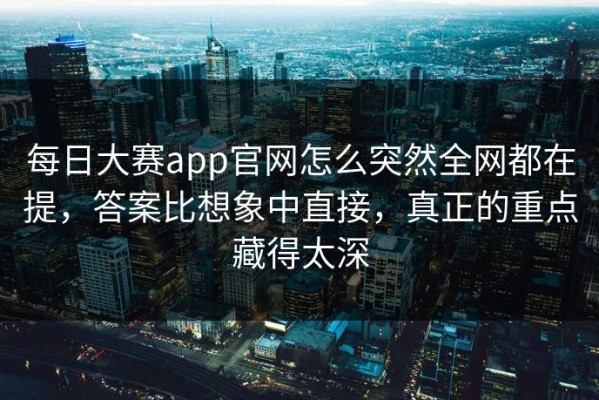 每日大赛app官网怎么突然全网都在提，答案比想象中直接，真正的重点藏得太深