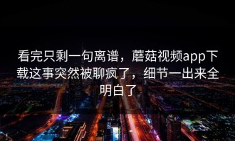 看完只剩一句离谱，蘑菇视频app下载这事突然被聊疯了，细节一出来全明白了