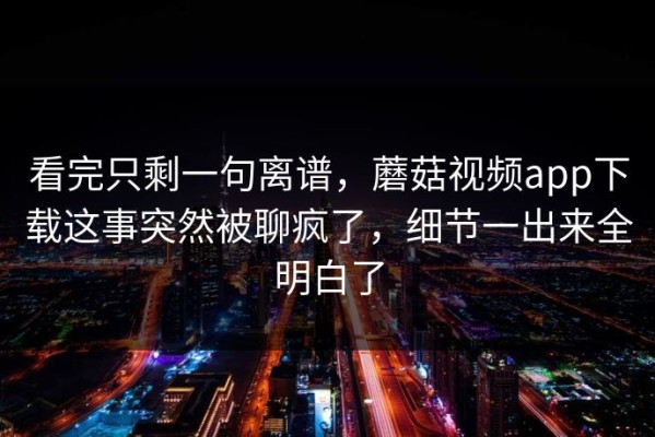 看完只剩一句离谱，蘑菇视频app下载这事突然被聊疯了，细节一出来全明白了