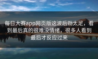 每日大赛app网页版这波后劲太足，看到最后真的很难没情绪，很多人看到最后才反应过来