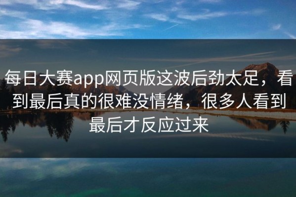 每日大赛app网页版这波后劲太足，看到最后真的很难没情绪，很多人看到最后才反应过来