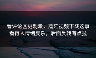 看评论区更刺激，蘑菇视频下载这事看得人情绪复杂，后面反转有点猛