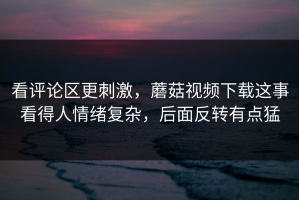 看评论区更刺激，蘑菇视频下载这事看得人情绪复杂，后面反转有点猛