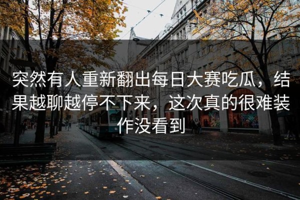 突然有人重新翻出每日大赛吃瓜，结果越聊越停不下来，这次真的很难装作没看到
