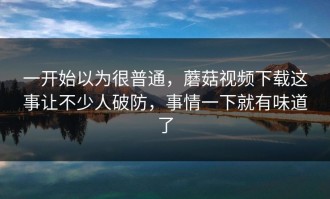 一开始以为很普通，蘑菇视频下载这事让不少人破防，事情一下就有味道了